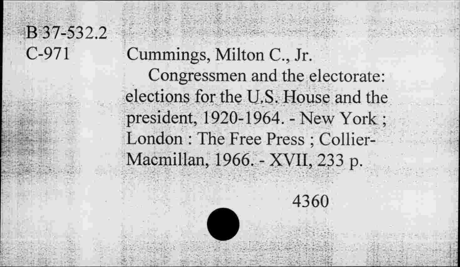 ﻿B 37-532.2
C-971 Cummings, Milton C., Jr.
Congressmen and the electorate: elections for the U.S. House and the president, 1920-1964. - New York ; London : The Free Press ; Collier-Macmillan, 1966. - XVII, 233 p.
4360